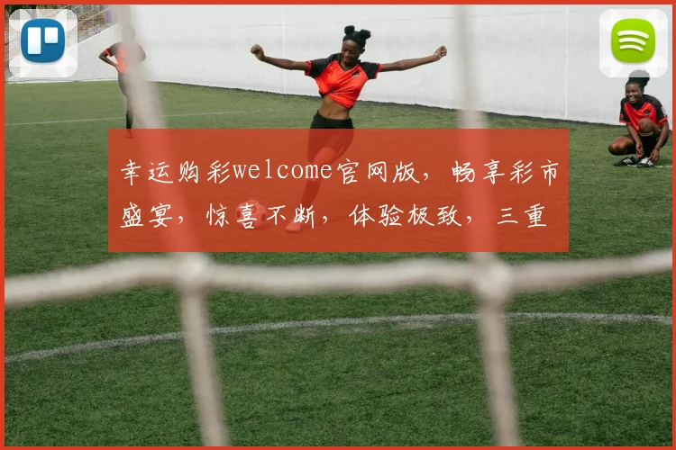 幸运购彩welcome官网版，畅享彩市盛宴，惊喜不断，体验极致，三重福利，等你来拿