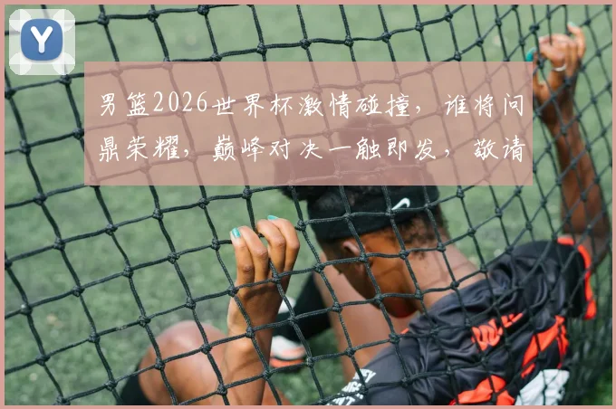 男篮2026世界杯激情碰撞，谁将问鼎荣耀，巅峰对决一触即发，敬请期待