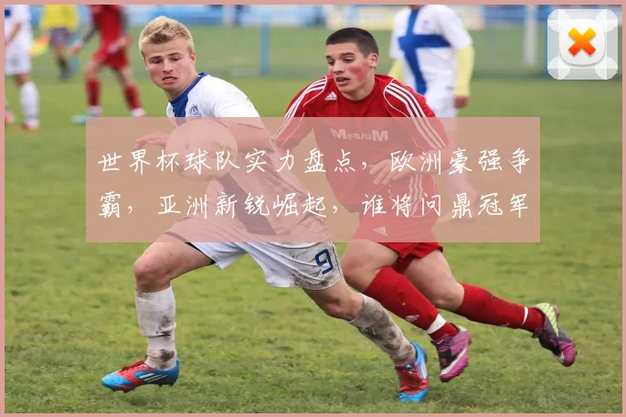世界杯球队实力盘点，欧洲豪强争霸，亚洲新锐崛起，谁将问鼎冠军