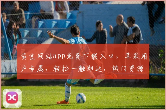 黄金网站app免费下载入口，苹果用户专属，轻松一触即达，热门资源，尽享指尖乐趣，三步轻松获取