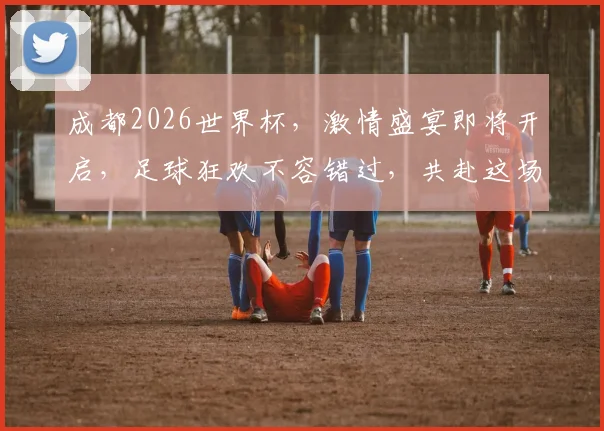 成都2026世界杯，激情盛宴即将开启，足球狂欢不容错过，共赴这场全球盛宴